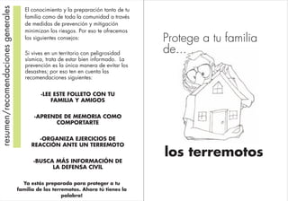 los terremotos
Protege a tu familia
de...
resumen/recomendacionesgenerales
Si vives en un territorio con peligrosidad
sísmica, trata de estar bien informado. La
prevención es la única manera de evitar los
desastres; por eso ten en cuenta las
recomendaciones siguientes:
·LEE ESTE FOLLETO CON TU
FAMILIA Y AMIGOS
·APRENDE DE MEMORIA COMO
COMPORTARTE
·ORGANIZA EJERCICIOS DE
REACCIÓN ANTE UN TERREMOTO
·BUSCA MÁS INFORMACIÓN DE
LA DEFENSA CIVIL
El conocimiento y la preparación tanto de tu
familia como de toda la comunidad a través
de medidas de prevención y mitigación
minimizan los riesgos. Por eso te ofrecemos
los siguientes consejos:
Ya estás preparado para proteger a tu
familia de los terremotos. Ahora tú tienes la
palabra!
 