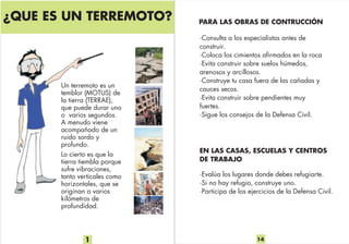1
¿QUE ES UN TERREMOTO?
Un terremoto es un
temblor (MOTUS) de
la tierra (TERRAE),
que puede durar uno
o varios segundos.
A menudo viene
acompañado de un
ruido sordo y
profundo.
Lo cierto es que la
tierra tiembla porque
sufre vibraciones,
tanto verticales como
horizontales, que se
originan a varios
kilómetros de
profundidad.
14
PARA LAS OBRAS DE CONTRUCCIÓN
·Consulta a los especialistas antes de
construir.
·Coloca los cimientos afirmados en la roca
·Evita construir sobre suelos húmedos,
arenosos y arcillosos.
·Construye tu casa fuera de las cañadas y
cauces secos.
·Evita construir sobre pendientes muy
fuertes.
·Sigue los consejos de la Defensa Civil.
·Evalúa los lugares donde debes refugiarte.
·Si no hay refugio, construye uno.
·Participa de los ejercicios de la Defensa Civil.
EN LAS CASAS, ESCUELAS Y CENTROS
DE TRABAJO
 