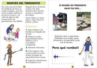 SI OCURRE UN TERREMOTO
BAJO TUS PIES...
Pero qué rumba!!
2
Sentirás como si estuvieras
bailando una rumba, pues
brincarás y te sacudirás junto
con el terreno.
Después de un terremoto
auxilia a los otros
miembros de tu familia,
vecinos y compañeros
de trabajo.
Vayan todos a un lugar
seguro, mejor hacia un
parque o plaza.
1. Deja trabajar a los
bomberos y brigadas de
rescate.
2. Ofrece tu ayuda
presentándote ante la
Defensa Civil o
autoridades
competentes.
3. Mantente informado.
4.
construcciones sin antes
evaluar el estado de
seguridad de las mismas.
Evita regresar a las
DESPUÉS DEL TERREMOTO
No creas que terminados
los temblores de tierra se
acabó el peligro, pues los
sismos pueden repetirse a
los pocos minutos, o al
cabo de algunos días,
aunque estos son
generalmente más débiles.
13
5. Sigue las orientaciones
de la Defensa Civil.
Entonces
 