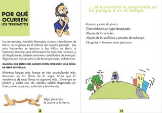 POR QUÉ
OCURREN
LOS TERREMOTOS
Los terremotos, también llamados sismos o temblores de
tierra, se originan en el interior de nuestro planeta. Los
más frecuentes se asocian a las fallas, es decir, a
fracturas enormes que atraviesan los macizos rocosos; y
al desplazarse, liberan enormes cantidades de energía.
Algunos son consecuencia de las erupciones volcánicas.
Mientras hagan más fuerza se irán acumulando más
tensiones en las fibras de la soga, hasta que la
resistencia de esas fibras no aguanta más. Entonces se
partirá y cada uno de ustedes saldrá disparado en
direcciones opuestas, saltando y temblando.
IMAGINA QUE ENTRE DOS AMIGOS ESTÉN ESTIRANDO UNA SOGA
DE FIBRA TRENZADA:
3
Algo parecido
le ocurre a la tierra.
… el terremoto te sorprende en
un parque o en el campo
·Razona y evita el pánico.
·Camina hacia un lugar despejado.
·Aléjate de los árboles.
·Aléjate de los edificios y paredes de todo tipo.
·No grites ni llames a otras personas.
12
 