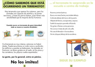 Hay terremotos que apenas los notamos, pero los
animales son capaces de sentirlos y se ponen
nerviosos, y hasta los perros ladran, pues tienen más
sensibilidad que la mayoría de los humanos.
Cuando ocurre un terremoto de poca intensidad
todo se mueve a nuestro alrededor:
Si el terremoto es muy intenso, entonces no habrá
dudas. Puede escucharse un ruido ronco y profundo;
los edificios y puentes se balancean, las paredes se
fracturan; se abren grietas en el suelo, en los pisos y
las carreteras; los pájaros vuelas espantados.
La gente, por lo general, entra en pánico.
No los imites!
¿CÓMO SABEMOS QUE ESTÁ
OCURRIENDO UN TERREMOTO?
5
…las aguas en los estanqueslas lámparas colgantes, …las frutas en los árboles…los cuadros en las paredes,
… el terremoto te sorprende en la
escuela o centro de trabajo
.Razona y evita el pánico.
·Busca una mesa fuerte y escóndete debajo.
·Colócate debajo del marco de la puerta.
·Aléjate de libreros, escaparates y repisas.
·Suelta los equipos que estés utilizando.
·No grites ni llames a otras personas.
·No corras ni trates de salir a la calle.
·No uses el elevador ni las escaleras.
·No te coloques debajo de las escaleras.
SIGUE SU EJEMPLO
10
 