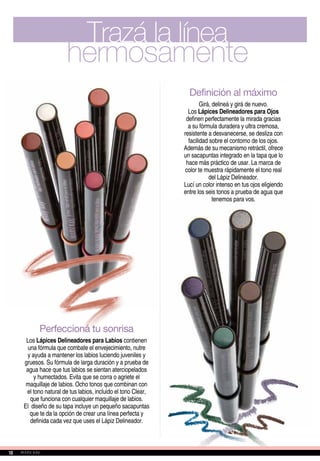 Definición al máximo
Girá, delineá y girá de nuevo.
Los Lápices Delineadores para Ojos
definen perfectamente la mirada gracias
a su fórmula duradera y ultra cremosa,
resistente a desvanecerse, se desliza con
facilidad sobre el contorno de los ojos.
Además de su mecanismo retráctil, ofrece
un sacapuntas integrado en la tapa que lo
hace más práctico de usar. La marca de
color te muestra rápidamente el tono real
del Lápiz Delineador.
Lucí un color intenso en tus ojos eligiendo
entre los seis tonos a prueba de agua que
tenemos para vos.
Trazá la línea
hermosamente
Perfeccioná tu sonrisa
Los Lápices Delineadores para Labios contienen
una fórmula que combate el envejecimiento, nutre
y ayuda a mantener los labios luciendo juveniles y
gruesos. Su fórmula de larga duración y a prueba de
agua hace que tus labios se sientan aterciopelados
y humectados. Evita que se corra o agriete el
maquillaje de labios. Ocho tonos que combinan con
el tono natural de tus labios, incluido el tono Clear,
que funciona con cualquier maquillaje de labios.
El diseño de su tapa incluye un pequeño sacapuntas
que te da la opción de crear una línea perfecta y
definida cada vez que uses el Lápiz Delineador.
10
 