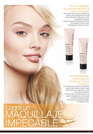 Base de Maquillaje
Líquida para piel Normal
a Seca TimeWise®
• Fórmula que ayuda a combatir los
signos del envejecimiento: la piel
luce más firme, más joven y más
saludable al instante.
• Deja la piel humectada todo el día.
• Para piel normal a seca.
• Acabado luminoso y fresco.
Base de Maquillaje
Líquida para piel
Combinada a Grasa
TimeWise®
• Fórmula que ayuda a combatir los
signos del envejecimiento: la piel
luce más firme, más joven y más
saludable al instante.
• Actúa todo el día absorbiendo el
exceso de grasitud, a la vez que
controla el brillo de la piel.
• Para piel combinada a grasa.
• Acabado mate.
maquillaje
impecable
Lográ un
11
 