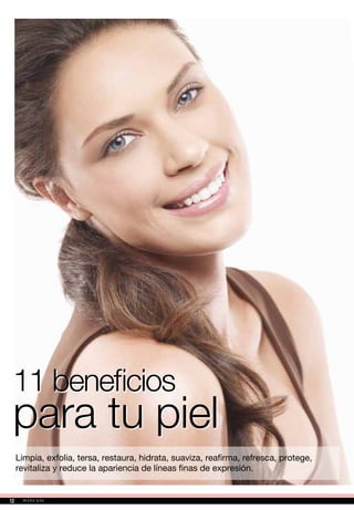 11 beneficios
para tu piel
Limpia, exfolia, tersa, restaura, hidrata, suaviza, reafirma, refresca, protege,
revitaliza y reduce la apariencia de líneas finas de expresión.
12
 