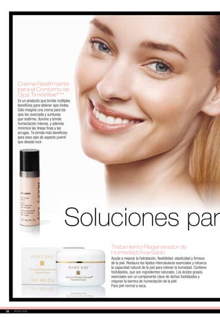 Crema Reafirmante
para el Contorno de
Ojos TimeWise®
**
Es un producto que brinda múltiples
beneficios para obtener ojos lindos.
Sólo imaginá una crema para los
ojos tan avanzada y suntuosa
que reafirme, ilumine y brinde
humectación intensa, y además
minimice las líneas finas y las
arrugas. Te brinda más beneficios
para esos ojos de aspecto juvenil
que deseás lucir.
Tratamiento Regenerador de
Humedad Avanzado
Ayuda a mejorar la hidratación, flexibilidad, elasticidad y firmeza
de la piel. Restaura los lípidos intercelulares esenciales y refuerza
la capacidad natural de la piel para retener la humedad. Contiene
fosfolípidos, que son ingredientes naturales. Los ácidos grasos
esenciales son un componente clave de dichos fosfolípidos y
mejoran la barrera de humectación de la piel.
Para piel normal a seca.
Soluciones para
14
 