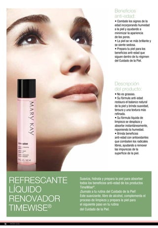 Beneficios
anti-edad:
• Combate los signos de la
edad incorporando humedad
a la piel y ayudando a
minimizar la apariencia
de los poros.
• La piel se ve más brillante y
se siente sedosa.
• Prepara tu piel para los
beneficios anti-edad que
siguen dentro de tu régimen
del Cuidado de la Piel.
Descripción
del producto:
• No es grasoso.
• Su fórmula anti-edad
restaura el balance natural
de la piel y brinda suavidad,
tersura y una textura más
refinada.
• Su fórmula líquida de
limpieza se desplaza y
absorbe instantáneamente,
reponiendo la humedad.
• Brinda beneficios
anti-edad con antioxidantes
que combaten los radicales
libres, ayudando a remover
las impurezas de la
superficie de la piel.
REFRESCANTE
LÍQUIDO
RENOVADOR
TIMEWISE®
Suaviza, hidrata y prepara la piel para absorber
todos los beneficios anti-edad de los productos
TimeWise®
.
¡Sumalo a tu rutina del Cuidado de la Piel!
Este suavizante, libre de alcohol, complementa el
proceso de limpieza y prepara la piel para
el siguiente paso en tu rutina
del Cuidado de la Piel.
1616
 
