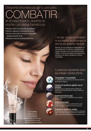 7 de cada 10 mujeres coincidieron
en que después de una semana,su
piel luce una apariencia más joven.
Además, en una investigación independiente con
una duración de 12 semanas, la mayoría de las
mujeres coincidió en que, entre otros beneficios
visibles, se reducen los signos de envejecimiento
prematuro y los daños causados por factores
ambientales.
Complejo
Nocturno
TimeWise®
Disponible en dos fórmulas:
para piel normal a seca
y para piel combinada a grasa.
Tetrapéptido-7 de palmitoilo
Un ingrediente que se conoce por ser vital para activar la
producción de colágeno.
Extracto de semilla de algodón rica en
péptidos
Ingrediente que ha mostrado acelerar el tiempo de
recuperación de la piel ayudando a reducir el daño que
sufre a diario.
Extracto de fruto de asaí
Ayuda a reabastecer los antioxidantes que se pierden
durante el día.
Esterol de granada
Ingrediente rico en lípidos que potencialmente puede
ayudar a fortalecer y estabilizar la barrera de la piel.
Extracto de semilla de castaña
Ha mostrado que ayuda a impulsar el ciclo de restauración
celular, que puede reducirse a medida que envejecemos, y
mejora este proceso vital para una piel de aspecto juvenil.
5 poderosos ingredientes claves
que trabajan mientras dormís:
•	Ayuda a activar la producción de colágeno.
•	Ayuda a regenerar la estructura de la piel.
•	Ayuda a que la piel se recupere de los daños
causados durante el día.
•	Restaura la barrera protectora de la piel.
Despertá el potencial de tu piel para
COMBATIRel envejecimiento durante la
noche con estos beneficios:
19
 