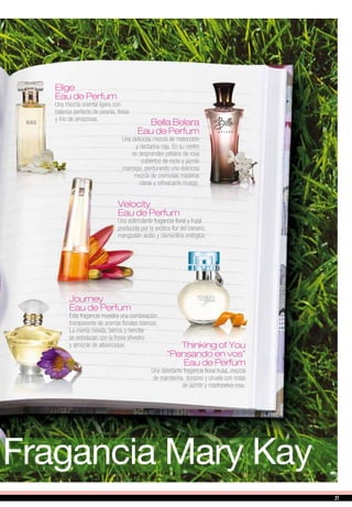 Fragancia Mary Kay
Elige
Eau de Perfum
Una mezcla oriental ligera con
balance perfecto de peonía, fresia
y lirio de amazonas.
Bella Belara
Eau de Perfum
Una deliciosa mezcla de melocotón
y nectarina roja. En su centro
se desprenden pétalos de rosa
cubiertos de rocío y jazmín
marroquí, perdurando una deliciosa
mezcla de cremosas maderas
claras y refrescante musgo.
Journey
Eau de Perfum
Esta fragancia muestra una combinación
transparente de aromas florales blancos.
La menta helada, berros y nenúfar
se entrelazan con la fresia silvestre
y almizcle de albaricoque.
Velocity
Eau de Perfum
Una estimulante fragancia floral y frutal
producida por la exótica flor del banano,
mangostán ácido y clementina enérgica.
Thinking of You
“Pensando en vos”
Eau de Perfum
Una deleitante fragancia floral frutal, mezcla
de mandarina, durazno y ciruela con notas
de jazmín y madreselva rosa.
2121
 