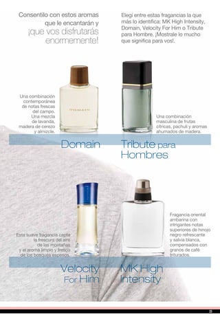 Elegí entre estas fragancias la que
más lo identifica: MK High Intensity,
Domain, Velocity For Him o Tribute
para Hombre. ¡Mostrale lo mucho
que significa para vos!.
MK High
Intensity
Velocity
For Him
Consentilo con estos aromas
que le encantarán y
¡que vos disfrutarás
enormemente!
Domain Tribute para
Hombres
Una combinación
masculina de frutas
cítricas, pachuli y aromas
ahumados de madera.
Una combinación
contemporánea
de notas frescas
del campo.
Una mezcla
de lavanda,
madera de cerezo
y almizcle.
Fragancia oriental
ambarina con
intrigantes notas
superiores de hinojo
negro refrescante
y salvia blanca,
compensados con
granos de café
triturados.
Esta suave fragancia capta
la frescura del aire
de las montañas
y el aroma limpio y fresco
de los bosques espesos.
23
 
