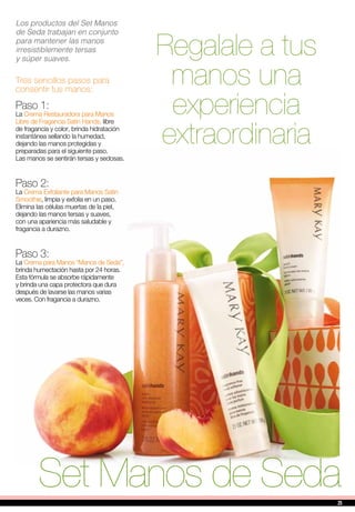 Regalale a tus
manos una
experiencia
extraordinaria
Los productos del Set Manos
de Seda trabajan en conjunto
para mantener las manos
irresistiblemente tersas
y súper suaves.
Tres sencillos pasos para
consentir tus manos:
Set Manos de Seda
Paso 1:
La Crema Restauradora para Manos
Libre de Fragancia Satin Hands, libre
de fragancia y color, brinda hidratación
instantánea sellando la humedad,
dejando las manos protegidas y
preparadas para el siguiente paso.
Las manos se sentirán tersas y sedosas.
Paso 2:
La Crema Exfoliante para Manos Satin
Smoothie, limpia y exfolia en un paso.
Elimina las células muertas de la piel,
dejando las manos tersas y suaves,
con una apariencia más saludable y
fragancia a durazno.
Paso 3:
La Crema para Manos “Manos de Seda”,
brinda humectación hasta por 24 horas.
Esta fórmula se absorbe rápidamente
y brinda una capa protectora que dura
después de lavarse las manos varias
veces. Con fragancia a durazno.
2525
 