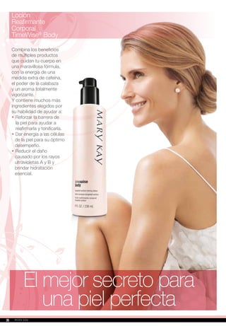 El mejor secreto para
una piel perfecta
Loción
Reafirmante
Corporal
TimeWise®
Body
Combina los beneficios
de múltiples productos
que cuidan tu cuerpo en
una maravillosa fórmula,
con la energía de una
medida extra de cafeína,
el poder de la calabaza
y un aroma totalmente
vigorizante.
Y contiene muchos más
ingredientes elegidos por
su habilidad de ayudar a:
•		Reforzar la barrera de
la piel para ayudar a
reafirmarla y tonificarla.
•		Dar energía a las células
de la piel para su óptimo
desempeño.
•		Reducir el daño
causado por los rayos
ultravioletas A y B y
brindar hidratación
esencial.
2626
 