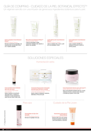 Un régimen sencillo con una infusión de generosos ingredientes botánicos para tu piel.
SOLUCIONES ESPECIALES
Demaquillador de Ojos Libre
de Aceite
Oil-Free Eye Makeup Remover
Remueve el maquillaje de los ojos.
Crema de Noche Extra Emoliente
(para piel muy seca)
Extra Emollient Night Cream
(very dry skin)
Ayuda a mantener la humectación
natural del rostro y a restaurar la
hidratación en áreas especialmente
secas como las manos, codos y pies.
Tratamiento Regenerador de Humedad
Avanzado (para piel seca y normal)
Advanced Moisture Renewal Treatment
Cream (dry and normal skin)
Ayuda a mejorar la hidratación, resistencia,
elasticidad y firmeza de la piel.
Para ojos
Humectación extra
Crema Humectante Intensiva (para piel seca)(**)
Intense Moisturizing Cream (dry skin)
Deja tu piel sintiéndose hidratada hasta por 10 horas
mientras le infunde un extracto marino, vitamina E
y minerales que ayudan a nutrir la piel.
Cuidado de la Piel Joven
Humectante Liviano para el
Rostro Velocity
Velocity Lightweight Moisturizer
Suaviza la piel a la vez que controla
el exceso de grasitud. Es adecuado
para la piel propensa a impurezas.
Crema Limpiadora Facial Botanical
EffectsTM
Botanical EffectsTM
Cleanse
Remueve suavemente el maquillaje y las
impurezas para una piel limpia, tersa y
con un aspecto saludable.
Mascarilla Facial Botanical EffectsTM
Botanical EffectsTM
Mask
Limpia en profundidad y exfolia
suavemente. Revitaliza la piel, dejando un
aspecto más saludable.
Loción Refrescante Facial Botanical
EffectsTM
Botanical EffectsTM
Freshen
Logra un acabado mate y suave. La piel
se ve más saludable y fresca.
Crema Hidratante Facial Botanical
EffectsTM
Botanical EffectsTM Hydrate
Logra un aspecto saludable y la
sensación de frescura y confort sin
sentirse grasosa.
GUÍA DE COMPRAS - CUIDADO DE LA PIEL BOTANICAL EFFECTSTM
(**)Disponiblepróximamente
2828
 