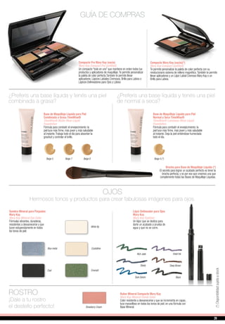Compacto Pro Mary Kay (vacío)
Mary Kay Compact Pro (unfilled)
Un compacto “todo en uno” que mantiene en orden todos tus
productos y aplicadores de maquillaje.Te permite personalizar
la paleta de color perfecta.También te permite llevar
aplicadores, Lápices Labiales Cremosos, Brillo para Labios o
Lápices Delineadores para Ojos y Lábios
Compacto Mary Kay (vacío)(*)
Mary Kay Compact (unfilled)
Te permite personalizar la paleta de color perfecta con su
revolucionario sistema de relleno magnético.También te permite
llevar aplicadores y un Lápiz Labial Cremoso Mary Kay o un
Brillo para Labios.
Beige 5
Base de Maquillaje Líquida para Piel
Combinada a Grasa TimeWise®
TimeWise® Matte-Wear Liquid
Foundation
Fórmula para combatir el envejecimiento: la
piel luce más firme, más joven y más saludable
al instante.Trabaja todo el día para absorber la
grasitud y controlar el brillo.
¿Preferís una base líquida y tenés una piel
combinada a grasa?
Base de Maquillaje Líquida para Piel
Normal a Seca TimeWise®
TimeWise® Luminous-Wear Liquid
Foundation
Fórmula para combatir el envejecimiento: la
piel luce más firme, más joven y más saludable
al instante. Deja la piel sintiéndose humectada
todo el día.
¿Preferís una base líquida y tenés una piel
de normal a seca?
Beige 5 (*)Beige 7 Beige 8
White lily
GUÍA DE COMPRAS
Sombra Mineral para Párpados
Mary Kay
Mary Kay Mineral Eye Color
Fórmulas vibrantes, duraderas,
resistentes a desvanecerse y que
lucen estupendamente en todos
los tonos de piel.
OJOS
Hermosos tonos y productos para crear fabulosas imágenes para ojos.
Emerald
Lápiz Delineador para Ojos
Mary Kay
Mary Kay Eyeliner
Un lápiz que se desliza para
darte un acabado a prueba de
agua y que no se corre.
Deep Brown
Black
Rich Jade
Steely
Dark Denim
Violet Ink
ROSTRO
¡Dale a tu rostro
el destello perfecto!
Rubor Mineral Compacto Mary Kay
Mary Kay Mineral Cheek Color
Color resistente a desvanecerse y que se incrementa en capas,
luce maravilloso en todos los tonos de piel, en una fórmula con
Base Mineral.Strawberry Cream
CrystallineBlue metal
Coal
Brocha para Base de Maquillaje Líquida (*)
El secreto para lograr un acabado perfecto es tener la
brocha perfecta, y es por eso que creamos una que
complemente todas las Bases de Maquillaje Líquidas.
(*)Disponibilidadsujetaastock
29
 
