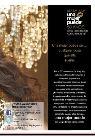 Comunicate con Mary Kay a través
de Mary Kay Argentina Oficial
en Facebook
o a través de @marykay_arg en
Twitter
o a través de Mary Kay Argentina
en youtube.
¿TENÉS GANAS DE SABER
MÁS DE NOSOTROS?
Una mujer puede ser…
cualquier cosa
que ella
sueñe.
Por el 50° aniversario de Mary Kay
en Estados Unidos te invitamos a
compartir y ayudarnos
a celebrar nuestros triunfos y a que
te inspires en todo aquello que
personalmente querés lograr.
¡Este año inspiramos la belleza,
inspiramos a los corazones y te
inspiramos a vos! Porque sabemos
que ya sea que desees convertirte
en tu verdadero yo, probar una nueva
y audaz imágen, alcanzar una meta
personal o ayudar a los demás…
una mujer puede
ser tan poderosa como anhela.
3
 