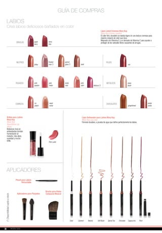 Lápiz Labial Cremoso Mary Kay
Mary Kay Creme Lipstick
El color fiel y duradero se desliza ligero en una textura cremosa para
máximo impacto de color que dura.
Mejorado con Vitamina E y un derivado de Vitamina C para ayudar a
proteger de los radicales libres causantes de arrugas.
GUÍA DE COMPRAS
LABIOS
Creá labios deliciosos bañados en color
toffee
NEUTROS frosted
rose (*)
apricot
glaze (*) red
ROJOS
METÁLICOS
CIRUELAS apple
berry
icy
peach
amber
suede
CHOCOLATES
pink
passion
ROSADOS
COBRIZOS
Brillos para Labios
Mary Kay
Mary Kay
NouriShine Lip
Gloss
Botánicos ricos en
antioxidantes brindan
humectación al
instante, más alivio,
suavidad y mucho
brillo. Pink Luster
Lápiz Delineador para Labios Mary Kay
Mary Kay Lip Liner
Fórmula duradera, a prueba de agua que define perfectamente los labios.
APLICADORES
Pincel para Labios
Retractable
Clear Caramel Neutral Soft Blush Spiced Tea Chocolate Cappuccino Plum
(*)Disponibilidadsujetaastock
shell
pink
melon
berry
kiss
sheer
blush
gingerbread
sweet
nectar
pink
satin
dusty
rose
Brocha para Rubor
Compacto MineralAplicadores para Párpados
hibiscus (*)
30
 
