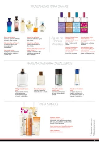 Belara Eau de Parfum
Una mezlca vigorizante de florales
luminosas y notas cremosas.
Bella Belara Eau de Parfum (*)
Un exuberante perfume floral
afrutado que cautiva
inmediatamente.
Elige Eau de Parfum
Una fragancia oriental traslúcida
que combina lirios de amazona
y sándalo indio.
Journey Eau de Parfum
Una mezcla traslúcida de ligeras
notas florales.
Velocity Eau de Parfum
Una emocionante fragancia
floral afrutada.
Thinking of You “Pensando en vos”
Eau de Parfum (*)
Convierte un momento en algo
inolvidable con una fragancia
floral frutal oriental.
Aguas de
Colonia
Mary Kay
Agua de Colonia Forever
Orchid Mary Kay
Mary Kay Forever Orchid
Eau de Toilette
Lujosa y floral con vainilla
cremosa.
Agua de Colonia Simply
Cotton Mary Kay (**)
Mary Kay Simply Cotton
Eau de Toilette
Limpia, rica y refrescante.
Agua de Colonia Warm
Amber Mary Kay
Mary Kay Warm Amber Eau
de Toilette
Cálida, cremosa, suntuosa y
acogedora.
Agua de Colonia Exotic
Passionfruit Mary Kay (**)
Mary Kay Exotic
Passionfruit Eau de Toilette
Jugosa, revitalizadora y frutal.
FRAGANCIAS PARA DAMAS
FRAGANCIAS PARA CABALLEROS
Domain Colonia Spray
Una mezcla de lavanda,
madera de cerezo y almizcle.
Tribute Para Hombre
Colonia Spray
Una mezcla contemporánea
de frutas cítricas, pachuli y
almizcle.
Velocity For Him Colonia
Spray
La frescura del aire de la
montaña y el limpio aroma
de los bosques de madera se
capturan en esta colonia.
MK High Intensity Colonia
Spray
Fragancia oriental ambarina
con intrigantes notas
superiores e hinojo negro
refrescante y salvia blanca.
PARA MANOS
Set Manos de Seda
Satin Hands Pampering Set
El Set Incluye: Crema Restauradora para Manos
Satin Hands, Crema Exfoliante para Manos Satin
Smoothie y Crema para Manos.
Crema Exfoliante para Manos Satin Smoothie
Satin Hands Satin Smoothie Hand Scrub
Crema para Manos
Satin Hands Hand Cream
(**)Disponiblepróximamente
(*)Disponibilidadsujetaastock
31
 
