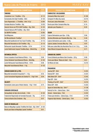 PRODUCTOS COSMÉTICOS PVP
Sugerido
TIMEWISE
Limpiadores 3 en 1 TimeWise - 127g $ 112
Humectantes Anti-Edad TimeWise - 88ml $ 136
Suero Regenerador + C TimeWise - 44ml / 43 g* $ 264
Complejo Nocturno TimeWise - 50g $ 220
Solución Diurna con FPS 35 AM TimeWise - 30g / 29ml $ 155
Solución Nocturna PM TimeWise - 29g / 29ml $ 155
Set AM/PM TimeWise $ 285
Sets Milagrosos $ 533
Set Microexfoliación TimeWise* $ 270
Mascarilla Equilibrante del Tono Facial TimeWise - 85g $ 110
Mascarilla Renovadora en Gel TimeWise - 85g $ 110
Refrescante Líquido Renovador TimeWise - 147ml $ 110
Loción Reafirmante Corporal TimeWise Body - 236ml/233g $ 192
BOTANICAL EFFETCS
Crema Limpiadora Facial Botanical Effects - 113g $ 88
Crema Hidratante Facial Botanical Effectsc - 88ml/88g $ 102
Loción Refrescante Facial Botanical Effects - 147ml $ 88
Mascarilla Facial Botanical Effects - 113g $ 135
CUIDADO BASICO DE LA PIEL
Mascarilla Humectante Enriquecida F1 - 113g $ 55
Loción Humectante Reguladora de Grasitud F3 - 116g/118ml $ 84
VELOCITY
Humectante Liviano para el Rostro Velocity - 118g / 118ml $ 75
CUIDADOS ESPECIALES
Demaquillador de Ojos Libre de Aceite - 110ml $ 102
Tratamiento Regenerador de Humedad Avanzado - 70g $ 121
Crema de Noche Extra Emoliente - 60g $ 97
BASES DE MAQUILLAJE
Bases de Maquillaje Líquidas TimeWise Anti-Edad - 30g / 29ml* $ 102
Brocha para Base de Maquillaje Líquida TimeWise* $ 61
PRODUCTOS COSMÉTICOS PVP
Sugerido
COMPACTOS Y APLICADORES
Compacto Mary Kay (vacío)* $ 106
Compacto Pro Mary Kay (vacío) $ 219
Pincel para Labios Retractable $ 21
Brocha para Rubor Compacto Mary Kay $ 19
Aplicador para Párpados x 2 $ 20
COLOR
Lápices Delineadores para Ojos - 0.28g $ 66
Sombras Minerales para Párpados Mary Kay - 1.4g $ 40
Lápices Delineadores para Labios - 0.28g $ 66
Lápices Labiales Cremosos Mary Kay - 3.6g $ 87
Brillo para Labios Mary Kay Nourishine Plus 4,5 ml / 3,8 g $ 69
Rubor Mineral Compacto Mary Kay - 5g $ 71
CUIDADO DEL CUERPO
Crema Exfoliante para Manos Satin Smoothie - 220 g $ 89
Crema para Manos “Manos de Seda” - 85g $ 61
Set Manos de Seda $ 210
FRAGANCIAS
Journey EDP - 50ml $ 224
Velocity EDP - 50ml $ 222
Bella Belara EDP - 50ml* $ 242
Elige EDP - 50ml $ 235
Thinking of You EDP - 29ml* $ 210
Belara EDP - 50ml $ 222
Aguas de Colonia Mary Kay - 50ml ** $ 138
Velocity For Him - Colonia Spray - 59ml $ 235
Domain - Colonia Spray - 73ml $ 222
Tribute para Hombres - Colonia Spray - 91ml $ 199
Fragancia High Intensity - Colonia Spray - 73ml $ 252
Nueva Lista de Precios de Invierno 2013
* Disponibilidad sujeta a stock
** Disponibles próximamente
 