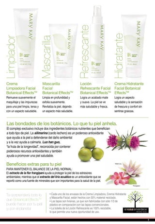 Te sorprenderá todo lo
que Botanical EffectsTM
puede hacer por tu piel
¡y por el planeta!
• Cada uno de los envases de la Crema Limpiadora, Crema Hidratante
y Mascarilla Facial, están hechos con 50% material reciclado.
• Las tapas son livianas, ya que son fabricadas con sólo 1/3 de
plástico en comparación con las tapas convencionales.
• La botella de la Loción Refrescante es 100% reciclable,
lo que permite una nueva oportunidad de uso.
Limpiador
Hidratante
Refrescante
Mascarilla
Crema
Limpiadora Facial
Botanical EffectsTM
Remueve suavemente el
maquillaje y las impurezas
para una piel limpia, tersa y
con un aspecto saludable.
Crema Hidratante
Facial Botanical
EffectsTM
Logra un aspecto
saludable y la sensación
de frescura y confort sin
sentirse grasosa.
Loción
Refrescante Facial
Botanical EffectsTM
Logra un acabado mate
y suave. La piel se ve
más saludable y fresca.
Mascarilla
Facial
Botanical EffectsTM
Limpia en profundidad y
exfolia suavemente.
Revitaliza la piel, dejando
un aspecto más saludable.
Las bondades de los botánicos. Lo que tu piel anhela.
El complejo exclusivo incluye dos ingredientes botánicos nutrientes que benefician
a todo tipo de piel. La silimarina (cardo lechero) es un poderoso antioxidante
que ayuda a la piel a defenderse del daño ambiental
y a la vez ayuda a calmarla. Luo han guo,
“la fruta de la longevidad”, reconocida por contener
poderosos recursos antioxidantes y también
ayuda a promover una piel saludable.
Beneficios extras para tu piel
PARA MANTENER EL BALANCE DE LA PIEL NORMAL:
El extracto de la flor frangipani ayuda a proteger la piel de los estresores
ambientales; mientras que el extracto del lirio acuático es un antioxidante que se
reportó como una fuente de minerales que son importantes para la salud de la piel.
77
 