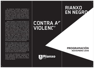 As violencias machistas representan a
manifestación máis brutal das desigualda-
des entre mulleres e homes, sendo unha pro-
blemática que afecta á nosa sociedade dun
modo cada vez máis preocupante. Concre-
tamente, no partido xudicial ao que perten-
ce Rianxo (xunto con Dodro, Padrón e Rois)
este ano tramitáronse 12 denuncias e 6 ordes
de protección.
Neste contexto, o Concello de Rianxo im-
pulsa por segundo ano consecutivo Rianxo en
Negro, unha campaña que nace coa intención
de tinguir de negro a vila en sinal de loito coas
mulleres asasinadas por violencia machista,
en sinal de solidariedade con esta proble-
mática. Aínda que en paralelo, o Concello de
Rianxo suma forzas para construír unha gran
luz branca que simbolice as posibilidades de
cambio e de transformación. Para isto, Rianxo
en Negro organiza un abano de actividades
que teñen como obxectivo a concienciación
e a prevención das violencias machistas na
vila. Nesa liña, queremos crear espazos de re-
flexión, de pensamento, de transformación e
de erradicación das violencias machistas.
Rianxo en Negro lévase a cabo grazas ao tra-
ballo compartido das áreas de comercio, turis-
mo, cultura, deportes, normalización lingüísti-
ca, a biblioteca municipal, obras e benestar e
igualdade. Igualmente, esta campaña non sería
posible sen o compromiso e a participación do
comercio local, da comunidade educativa, do
tecido asociativo cultural e da veciñanza.
Un ano máis, convidámosvos a formar parte
desta ilusionante campaña. Agardamos as
vosas aportacións para tinguir de negro o
presente e alumear de luz branca de cambio
o futuro de Rianxo.
PROGRAMACIÓN
NOVEMBRO 2018
 