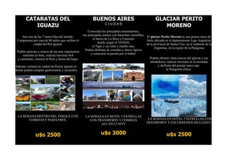 CATARATAS DEL                                       BUENOS AIRES                                      GLACIAR PERITO
          IGUAZU                                                     CIUDAD
                                                                                                                MORENO
                                                        Conocerás los principales monumentos,
                                                    sus principales teatros con funciones increíbles,
    Son una de las 7 maravillas del mundo.                                                            El glaciar Perito Moreno es una gruesa masa de
                                                            el barrio de La Boca y Caminito
 Compuestas por mas de 80 saltos que reciben el                                                       hielo ubicada en el departamento Lago Argentino
                                                                donde surgió el TANGO,
            caudal del Rio Iguazú.                                                                    de la provincia de Santa Cruz, en el sudoeste de la
                                                            el Tigre y sus islas y mucho mas.
                                                                                                            Argentina, en la región de la Patagonia
                                                      Podrás disfrutar de comidas y shows típicos
 Podrás acércate a metros de las mas imponentes
                                                           y conocerás la pasión por el futbol.
     cataratas en bote, realizar travesías 4x4
 y caminatas, conocer la flora y fauna del lugar.                                                       Podrás obtener vistas únicas del glaciar y sus
                                                                                                         alrededores, realizar travesías en la montaña
Además visitaras la ciudad de Puerto Iguazú en                                                                 y disfrutar del paisaje único que
donde podrás comprar gastronomía y recuerdos.                                                                         la Patagonia ofrece.




 LA SEMANA DENTRO DEL PARQUE CON                      LA SEMANA EN HOTEL 5 ESTRELLAS
       COMIDAS Y PASES FREE.                            CON TRANSPORTE Y COMIDAS                      LA SEMANA EN HOTEL 5 ESTRELLAS CON
                                                              ALL INCLUSIVE                          TRANSPORTE Y EXCURSIONES INCLUSIVE.



               u$s 2500                                           u$s 3000                                           u$s 2500
 