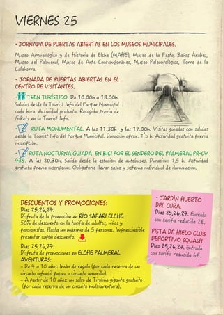 ∙ JORNADA DE PUERTAS ABIERTAS EN LOS MUSEOS MUNICIPALES.
Museo Arqueológico y de Historia de Elche (MAHE), Museo de la Festa, Baños Árabes, 
Museo del Palmeral, Museo de Arte Contemporáneo, Museo Paleontológico, Torre de la 
Calahorra.
∙ JORNADA DE PUERTAS ABIERTAS EN EL 
CENTRO DE VISITANTES.
∙ TREN TURÍSTICO. De 10.00h a 18.00h.
Salidas desde la Tourist Info del Parque Municipal 
cada hora. Actividad gratuita. Recogida previa de 
tickets en la Tourist Info.
∙ RUTA MONUMENTAL. A las 11.30h  y las 17.00h. Visitas guiadas con salidas 
desde la Tourist Info del Parque Municipal. Duración aprox. 1’5 h. Actividad gratuita previa
inscripción.
∙ RUTA NOCTURNA GUIADA  EN BICI POR EL SENDERO DEL PALMERAL PR‐CV 
439. A las 20.30h. Salida desde la estación de autobuses. Duración: 1,5 h. Actividad 
gratuita previa inscripción. Obligatorio llevar casco y sistema individual de iluminación.
VIERNES 25
DESCUENTOS Y PROMOCIONES:
Días 25,26,27.
Disfruta de la promoción en RÍO SAFARI ELCHE:
50% de descuento en la tarifa de adultos, niños y
pensionistas. Hasta un máximo de 5 personas. Imprescindible
presentar cupón descuento.
Días 25,26,27.
Disfruta de promociones en ELCHE PALMERAL 
AVENTURAS:
- De 4 a 10 años: Imán de regalo (por cada reserva de un 
circuito infantil pasivo o circuito amarillo).
- A partir de 10 años: un salto de Tirolina gigante gratuito
 (por cada reserva de un circuito multiaventura).
PISTA DE HIELO CLUB
DEPORTIVO SQUASH
Días 25,26,27. Entrada
con tarifa reducida 6€.
∙ JARDÍN HUERTO 
DEL CURA.
Días 25,26,27. Entrada
con tarifa reducida 2€.
 