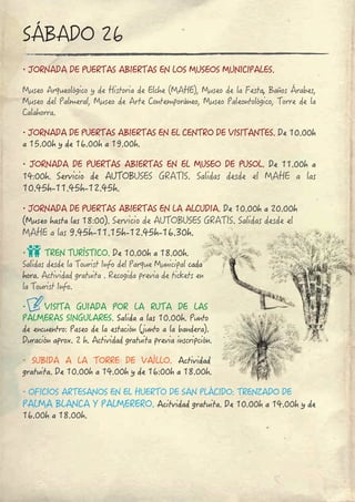 ∙ JORNADA DE PUERTAS ABIERTAS EN LOS MUSEOS MUNICIPALES.
Museo Arqueológico y de Historia de Elche (MAHE), Museo de la Festa, Baños Árabes, 
Museo del Palmeral, Museo de Arte Contemporáneo, Museo Paleontológico, Torre de la 
Calahorra.
∙ JORNADA DE PUERTAS ABIERTAS EN EL CENTRO DE VISITANTES. De 10.00h
a 15.00h y de 16.00h a 19.00h.
∙ JORNADA DE PUERTAS ABIERTAS EN EL MUSEO DE PUSOL. De 11.00h a 
14:00h. Servicio  de  AUTOBUSES  GRATIS. Salidas  desde  el  MAHE a las
10.45h-11.45h-12.45h.
∙ JORNADA DE PUERTAS ABIERTAS EN LA ALCUDIA. De 10.00h a 20.00h 
(Museo hasta las 18:00). Servicio de AUTOBUSES GRATIS. Salidas desde el 
MAHE a las 9.45h-11.15h-12.45h-16.30h.
∙ TREN TURÍSTICO. De 10.00h a 18.00h.
Salidas desde la Tourist Info del Parque Municipal cada
hora. Actividad gratuita . Recogida previa de tickets en 
la Tourist Info.
∙ VISITA  GUIADA  POR  LA  RUTA  DE  LAS 
PALMERAS SINGULARES. Salida a las 10.00h. Punto 
de encuentro: Paseo de la estación (junto a la bandera).
Duración aprox. 2 h. Actividad gratuita previa inscripción.
∙ SUBIDA  A  LA  TORRE  DE  VAÍLLO. Actividad
gratuita. De 10.00h a 14.00h y de 16:00h a 18.00h.
∙ OFICIOS ARTESANOS EN EL HUERTO DE SAN PLÁCIDO: TRENZADO DE 
PALMA BLANCA Y PALMERERO. Acitvidad gratuita. De 10.00h a 14.00h y de 
16.00h a 18.00h.
SÁBADO 26
 