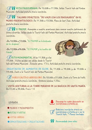 ∙ RUTA PALEOURBANA. De 10.00h a 11.30h. Salida: Tourist Info del Parque 
Municipal. Actividad gratuita previa inscripción.
∙ TALLERES DIDÁCTICOS: “DE VIAJE CON LOS DINOSAURIOS” EN EL 
MUSEO PALEONTOLÓGICO. De 11.30h a 13.30h. Plaza de Sant Joan. Actividad 
gratuita previa inscripción.
∙ ILI PALMIR. Acompaña a nuestro aventurero para conocer nuestro patrimonio de 
forma divertida. Salidas desde la Tourist Info del Parque Municipal. Actividad gratuita previa 
inscripción.
-De 10:30h a 12:00h. “ILI PALMIR en la búsqueda 
de los dragones”.
-De 12:30h a14:00h. “ILI PALMIR y las huellas del 
tiempo”.
∙ RUTA MONUMENTAL. A las 11.30h y a las 
17.00h . Visitas guiadas con salidas desde la Tourist 
Info del Parque Municipal . Duración aprox. 1’5 h. Actividad gratuita previa inscripción.
∙DEGUSTACIÓN DE ALIMENTOS DE ELCHE. De 11.00h a 14.00h y de 17.00h a
19.00h. Junto a la Tourist Info del Parque Municipal.
∙ VUELO CAUTIVO AEROGLOBO. De 18.00h a 21.00h. Junto a la Torre de Vaíllo.
Actividad gratuita previa inscripción. Estatura mínima 1.25m.
∙ VISITA NOCTURNA A LA TORRE MIRADOR DE LA BASÍLICA DE SANTA MARÍA.
De 22.00 a 24.00h. Precio 1 €
∙ MUSEOS Y MONUMENTOS
∙ RUTAS Y VISITAS
∙ VISTAS AÉREAS
∙ DEMOSTRACIONES Y DEGUSTACIONES
Requiere inscripción previa en
inscripciones.visitelche.es o en la
Tourist Info. * Plazas limitadas
Recomendado para niños
LEYENDA Descarga tu cupón descuento en
inscripciones.visitelche.es.
 
