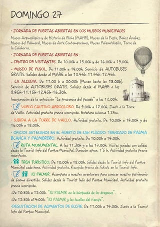 ∙ JORNADA DE PUERTAS ABIERTAS EN LOS MUSEOS MUNICIPALES
Museo Arqueológico y de Historia de Elche (MAHE), Museo de la Festa, Baños Árabes, 
Museo del Palmeral, Museo de Arte Contemporáneo, Museo Paleontológico, Torre de 
la Calahorra.
∙ JORNADA DE PUERTAS ABIERTAS EN :
- CENTRO DE VISITANTES. De 10.00h a 15.00h y de 16.00h a 19.00h.
- MUSEO DE PUSOL. De 11:00h a 14:00h. Servicio de AUTOBUSES 
GRATIS. Salidas desde el MAHE a las 10.45h-11.45h-12.45h.
- LA  ALCUDIA. De  11.00  h  a  20:00h  (Museo  hasta  las  18.00h).
Servicio de AUTOBUSES GRATIS. Salidas desde el MAHE a las
9.45h-11.15h-12.45h-16.30h.
Inauguración de la exposición “La presencia del pasado” a las 12.00h.
∙ VUELO CAUTIVO AEROGLOBO. De 9.00h a 12.00h. Junto a la Torre 
de Vaíllo. Actividad gratuita previa inscripción. Estatura mínima 1.25m.
∙ SUBIDA A LA TORRE DE VAÍLLO. Actividad gratuita. De 10.00h a 14.00h y de 
16:00h a 18.00h.
∙ OFICIOS ARTESANOS EN EL HUERTO DE SAN PLÁCIDO: TRENZADO DE PALMA 
BLANCA Y PALMERERO. Actividad gratuita. De 10.00h a 14.00h.
∙ RUTA MONUMENTAL. A las 11.30h y a las 17.00h. Visitas guiadas con salidas 
desde la Tourist Info del Parque Municipal. Duración aprox. 1’5 h. Actividad gratuita previa 
inscripción.
∙ TREN TURÍSTICO. De 10.00h a 18.00h. Salidas desde la Tourist Info del Parque 
Municipal cada hora. Actividad gratuita. Recogida previa de tickets en la Tourist Info.
∙ ILI PALMIR. Acompaña a nuestro aventurero para conocer nuestro patrimonio 
de forma divertida. Salidas desde la Tourist Info del Parque Municipal. Actividad gratuita 
previa inscripción.
-De 10:30h a 12:00h. “ILI PALMIR en la búsqueda de los dragones”.
-De 12:30h a14:00h. “ILI PALMIR y las huellas del tiempo”.
∙DEGUSTACIÓN DE ALIMENTOS DE ELCHE. De 11.00h a 14.00h. Junto a la Tourist 
Info del Parque Municipal.
DOMINGO 27
 