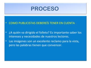 PROCESO
• COMO PUBLICISTAS DEBEREÍS TENER EN CUENTA :
• ¿A quién va dirigido el folleto? Es importante saber los
intereses y necesidades de nuestros lectores.
• Las imágenes son un excelente reclamo para la vista,
pero las palabras tienen que convencer.
 