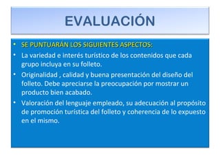 EVALUACIÓN
• SE PUNTUARÁN LOS SIGUIENTES ASPECTOS:SE PUNTUARÁN LOS SIGUIENTES ASPECTOS:
• La variedad e interés turístico de los contenidos que cada
grupo incluya en su folleto.
• Originalidad , calidad y buena presentación del diseño del
folleto. Debe apreciarse la preocupación por mostrar un
producto bien acabado.
• Valoración del lenguaje empleado, su adecuación al propósito
de promoción turística del folleto y coherencia de lo expuesto
en el mismo.
 