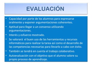 EVALUACIÓN
• Capacidad por parte de los alumnos para expresarse
oralmente y exponer argumentaciones coherentes.
• Aptitud para llegar a un consenso utilizando
argumentaciones.
• Interés y esfuerzo mostrado.
• Se valorará el buen uso de las herramientas y recursos
informáticos para realizar la tarea así como el desarrollo de
las competencias necesarias para llevarlo a cabo con éxito.
• También se tendrá en cuenta el trabajo colaborativo.
• Autoevaluación con el objetivo que el alumno valore su
propio proceso de aprendizaje.
 