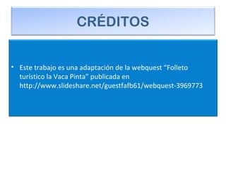 CRÉDITOS
• Este trabajo es una adaptación de la webquest “Folleto
turístico la Vaca Pinta” publicada en
http://www.slideshare.net/guestfafb61/webquest-3969773
 