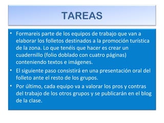 TAREAS
• Formareis parte de los equipos de trabajo que van a
elaborar los folletos destinados a la promoción turística
de la zona. Lo que tenéis que hacer es crear un
cuadernillo (folio doblado con cuatro páginas)
conteniendo textos e imágenes.
• El siguiente paso consistirá en una presentación oral del
folleto ante el resto de los grupos.
• Por último, cada equipo va a valorar los pros y contras
del trabajo de los otros grupos y se publicarán en el blog
de la clase.
 