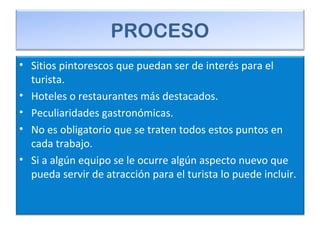 PROCESO
• Sitios pintorescos que puedan ser de interés para el
turista.
• Hoteles o restaurantes más destacados.
• Peculiaridades gastronómicas.
• No es obligatorio que se traten todos estos puntos en
cada trabajo.
• Si a algún equipo se le ocurre algún aspecto nuevo que
pueda servir de atracción para el turista lo puede incluir.
 
