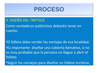 PROCESO
3. DISEÑO DEL TRÍPTICO :
Como verdaderos publicistas deberéis tener en
cuenta:
•El folleto debe vender las ventajas de esa localidad.
•Es importante diseñar una cubierta llamativa, si no
es muy probable que la persona no llegue a abrir el
folleto.
•Seguir los consejos para diseñar un folleto turístico.
 