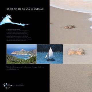 1500 k m d e co STa SI Ng UL ar .




EL ARCHIPIÉLAGO DE CABRERA
Se encuentra a 11 millas de la isla de Mallorca (Colonia
de Sant Jordi) y presenta un ecosistema perfectamente
conservado. Constituye un auténtico paraíso para los
navegantes, con peculiares islotes calcáreos, playas de arena,
pequeñas calas, importantes colonias de aves marinas,
especies endémicas y un fondo marino espectacular y lleno de
vida. Tanto para poder navegar, como para fondear y bucear, es
necesario solicitar permiso a la oficina del parque.




http://reddeparquesnacionales.mma.es/parques/cabrera
www.illesbalears.es




   10        Un mar de posibilidades
 