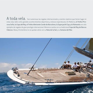 A toda vela. Son numerosas las regatas internacionales y eventos náuticos que tienen lugar en
estas islas, tales como grandes acontecimientos deportivos y vistosos espectáculos. En Mallorca, el Trofeo Prin-
cesa Sofía, la copa del rey, el Trofeo almirante conde de Barcelona, la Superyacht cup y la Palmavela son sólo
ejemplos de regatas de gran prestigio internacional. Menorca cuenta con su tradicional copa del rey de Barcos
clásicos. Ibiza y Formentera no se quedan atrás con su ruta de la Sal y su Semana del mar.
 
