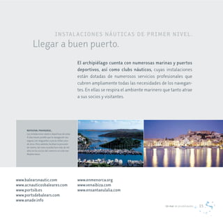 IN STaL ac IoNeS NÁUT Ic aS de PrIm e r NIv e L .
           Llegar a buen puerto.
                                                     el archipiélago cuenta con numerosas marinas y puertos
                                                     deportivos, así como clubs náuticos, cuyas instalaciones
                                                     están dotadas de numerosos servicios profesionales que
                                                     cubren ampliamente todas las necesidades de los navegan-
                                                     tes. En ellas se respira el ambiente marinero que tanto atrae
                                                     a sus socios y visitantes.




     REPOSTAR, PROVEERSE…
     Las instalaciones náutico deportivas de estas
     4 islas hacen posible que la navegación sea
     segura, con resguardos a pocas millas unos
     de otros. Pero además, facilitan la provisión
     de víveres, tal como sucedía hace más de mil
     años en los inicios del comercio en este mar
     Mediterráneo.




www.balearsnautic.com                                www.enmenorca.org
www.acnauticosbaleares.com                           www.venaibiza.com
www.portsib.es                                       www.ensantaeulalia.com
www.portsdebalears.com
www.anade.info
                                                                                                   Un mar de posibilidades   15
 