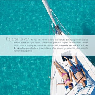 Dejarse llevar.            No hace falta poseer un barco para disfrutar de la navegación en las Islas
    Baleares. Puedes optar por alquilar la embarcación que más se adapte a tus necesidades. También
    puedes incluir el patrón y la tripulación. De este modo, sólo tendrás que preocuparte de disfrutar
    del mar, del excepcional entorno de sus costas, de la fina arena de sus playas y del cálido ambiente
    marinero de sus puertos.
 