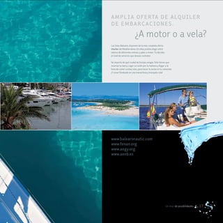 a m P L I a oFe rTa de a LQUILe r
de em B ar ca c IoNe S .
                         ¿A motor o a vela?
Las Islas Baleares disponen de la más completa oferta
charter del Mediterráneo. En ellas podrás elegir entre
veleros de diferentes esloras y yates a motor. Tú decides
el nivel de servicios que deseas contratar.

No importa de qué ciudad de Europa vengas. Sólo tienes que
reservar tu barco, coger un avión por la mañana y llegar a la
hora de comer a estas islas, para hacer la siesta en tu camarote.
¡Y cenar fondeado en una maravillosa y tranquila cala!




www.balearsnautic.com
www.fenan.org
www.aegy.org
www.aenb.es




                                                            Un mar de posibilidades   17
 