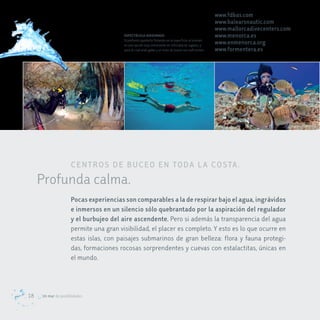 www.fdbas.com
                                                                                                      www.balearsnautic.com
                                                                                                      www.mallorcadivecenters.com
                                        ESPECTÁCULO ASEGURADO                                         www.menorca.es
                                        Si prefieres quedarte flotando en la superficie, el snorkel
                                        es una opción muy interesante en infinidad de lugares, y      www.enmenorca.org
                                        para el cual unas gafas y un tubo de buceo son suficientes.   www.formentera.es




                     c e NTr oS de B Uc eo eN Toda L a coSTa .
     Profunda calma.
                     Pocas experiencias son comparables a la de respirar bajo el agua, ingrávidos
                     e inmersos en un silencio sólo quebrantado por la aspiración del regulador
                     y el burbujeo del aire ascendente. Pero si además la transparencia del agua
                     permite una gran visibilidad, el placer es completo. Y esto es lo que ocurre en
                     estas islas, con paisajes submarinos de gran belleza: flora y fauna protegi-
                     das, formaciones rocosas sorprendentes y cuevas con estalactitas, únicas en
                     el mundo.



18   Un mar de posibilidades
 