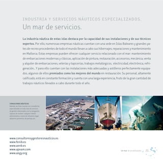 IN d U STr I a Y ServIc IoS NÁUT IcoS e SPec I a L I z a d oS .
                   Un mar de servicios.
                   La industria náutica de estas islas destaca por la capacidad de sus instalaciones y de sus técnicos
                   expertos. Por ello, numerosas empresas náuticas cuentan con una sede en Islas Baleares y grandes ya-
                   tes de recreo procedentes de todo el mundo llevan a cabo sus hibernajes, reparaciones y mantenimiento
                   en Mallorca. Estas empresas pueden ofrecer cualquier servicio relacionado con el mar: mantenimiento
                   de embarcaciones modernas y clásicas, aplicación de pintura, restauración, accesorios, mecánica, venta
                   y alquiler de embarcaciones, velerías y tapicerías, trabajos metalúrgicos, electricidad, electrónica, refri-
                   geración… Y para ello cuentan con las instalaciones más adecuadas y astilleros perfectamente equipa-
                   dos, algunos de ellos premiados como los mejores del mundo en restauración. Su personal, altamente
                   calificado, está en constante formación y cuenta con una larga experiencia, fruto de la gran cantidad de
                   trabajos náuticos llevados a cabo durante todo el año.




CONSULTORES NÁUTICOS
Además, las Islas cuentan con consultorías
especializadas en toda clase de servicios
de gestión relacionados con la navegación,
capaces de resolver cualquier trámite
administrativo, comercial, tributario, legal,
aduanero, preventivo, de peritaje, etc.




www.consultoresygestoresnauticos.es
www.fenib.es
www.aenb.es
www.apeam.com                                                                                        Un mar de posibilidades   21
www.aegy.org
 