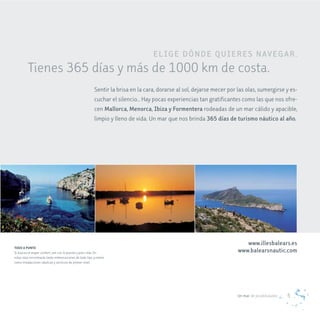 eL Ig e dÓNde QUIe re S Nav eg a r .
         Tienes 365 días y más de 1000 km de costa.
                                                          Sentir la brisa en la cara, dorarse al sol, dejarse mecer por las olas, sumergirse y es-
                                                          cuchar el silencio… Hay pocas experiencias tan gratificantes como las que nos ofre-
                                                          cen mallorca, menorca, Ibiza y Formentera rodeadas de un mar cálido y apacible,
                                                          limpio y lleno de vida. Un mar que nos brinda 365 días de turismo náutico al año.




                                                                                                                           www.illesbalears.es
TODO A PUNTO
Si buscas el mayor confort, ven con lo puesto y poco más. En                                                            www.balearsnautic.com
estas islas encontrarás tanto embarcaciones de todo tipo y eslora
como instalaciones náuticas y servicios de primer nivel.




                                                                                                                        Un mar de posibilidades   5
 