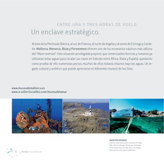 eNTre UNa Y TreS H ora S de v Ue Lo.
                 Un enclave estratégico.
                  Al este de la Península Ibérica, al sur de Francia, al norte de Argelia y al oeste de Córcega y Cerde-
                  ña. mallorca, menorca, Ibiza y Formentera ofrecen uno de los escenarios náuticos más idílicos
                  del “Mare nostrum”. Esta situación privilegiada propició, que comerciantes fenicios y romanos ya
                  utilizaran estas aguas para recalar sus naves en tránsito entre África, Italia y España, quedando
                  como prueba de ello numerosos pecios, muchos de ellos todavía intactos bajo las aguas. Un le-
                  gado cultural y artístico que puede apreciarse en diferentes museos de las Islas.




www.museudemallorca.es
www.a-soller.tiscalibiz.com/museudelamar




                                                                                   TRADICIÓN MARINERA
                                                                                   La pesca tradicional, que se mantiene en estas
                                                                                   Islas, ofrece estampas idílicas que contrastan
                                                                                   con el actual ritmo de vida, como si el tiempo
                                                                                   transcurrira en dos planos diferentes.
  6    Un mar de posibilidades
 