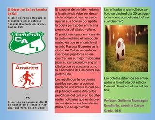 Las entradas al gran clásico va-
lluno se darán el día 20 de agos-
to en la entrada del estadio Pas-
cual Guerrero.
Las boletas deben de ser entre-
gadas a la entrada del estadio
Pascual Guerrero el día del par-
tido.
Profesor: Guillermo Mondragón
Estudiante: valentina Campo
Grado: 10-5
El carácter del partido mediante
a la asistencia debe ser de ca-
rácter obligatorio es necesario
apartar sus boletas por aparte
la boleta para poder entrar a la
presencia del clásico valluno.
El partido se jugara en horas de
la tarde mediante el tiempo cli-
mático en que se encuentre el
estadio Pascual Guerrero de la
ciudad de Cali de acuerdo en
cuanto los jugadores se en-
cuentren en su mejor físico para
jugar su campeonato y el gran
clásico que se aproxima como
lo es América de Cali contra De-
portivo Cali.
Los resultados de los demás
partidos se darán a conocer
mediante una noticia la cual se-
rá publicada en los diferentes
periódicos del país y en los dife-
rentes noticieros que estén pre-
sentes durante los fines de se-
mana que se aproximan.
El Deportivo Cali vs America
de Cali
El gran estreno a llegado se
presentara en el estadio
Pascual Guerrero en la ciu-
dad de Cali
VS
El partido se jugara el día 27
de Agosto en el estadio Pas-
cual Guerrero de la ciudad
 