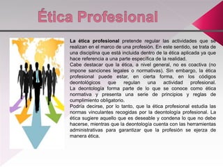 La ética profesional pretende regular las actividades que se
realizan en el marco de una profesión. En este sentido, se trata de
una disciplina que está incluida dentro de la ética aplicada ya que
hace referencia a una parte específica de la realidad.
Cabe destacar que la ética, a nivel general, no es coactiva (no
impone sanciones legales o normativas). Sin embargo, la ética
profesional puede estar, en cierta forma, en los códigos
deontológicos que regulan una actividad profesional.
La deontología forma parte de lo que se conoce como ética
normativa y presenta una serie de principios y reglas de
cumplimiento obligatorio.
Podría decirse, por lo tanto, que la ética profesional estudia las
normas vinculantes recogidas por la deontología profesional. La
ética sugiere aquello que es deseable y condena lo que no debe
hacerse, mientras que la deontología cuenta con las herramientas
administrativas para garantizar que la profesión se ejerza de
manera ética.
 
