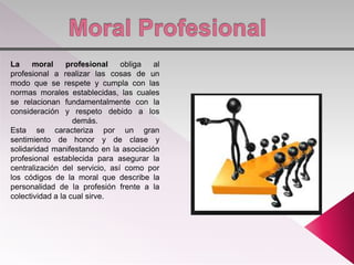 La moral profesional obliga al
profesional a realizar las cosas de un
modo que se respete y cumpla con las
normas morales establecidas, las cuales
se relacionan fundamentalmente con la
consideración y respeto debido a los
demás.
Esta se caracteriza por un gran
sentimiento de honor y de clase y
solidaridad manifestando en la asociación
profesional establecida para asegurar la
centralización del servicio, así como por
los códigos de la moral que describe la
personalidad de la profesión frente a la
colectividad a la cual sirve.
 