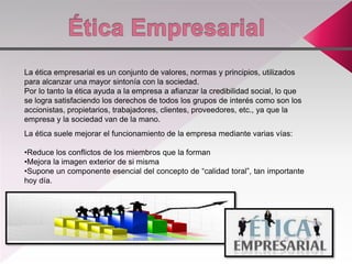 La ética empresarial es un conjunto de valores, normas y principios, utilizados
para alcanzar una mayor sintonía con la sociedad.
Por lo tanto la ética ayuda a la empresa a afianzar la credibilidad social, lo que
se logra satisfaciendo los derechos de todos los grupos de interés como son los
accionistas, propietarios, trabajadores, clientes, proveedores, etc., ya que la
empresa y la sociedad van de la mano.
La ética suele mejorar el funcionamiento de la empresa mediante varias vías:
•Reduce los conflictos de los miembros que la forman
•Mejora la imagen exterior de si misma
•Supone un componente esencial del concepto de “calidad toral”, tan importante
hoy día.
 