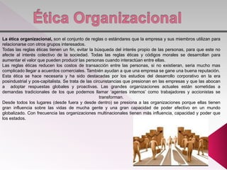 La ética organizacional, son el conjunto de reglas o estándares que la empresa y sus miembros utilizan para
relacionarse con otros grupos interesados.
Todas las reglas éticas tienen un fin, evitar la búsqueda del interés propio de las personas, para que este no
afecte al interés colectivo de la sociedad. Todas las reglas éticas y códigos morales se desarrollan para
aumentar el valor que pueden producir las personas cuando interactúan entre ellas.
Las reglas éticas reducen los costos de transacción entre las personas, si no existieran, seria mucho mas
complicado llegar a acuerdos comerciales. También ayudan a que una empresa se gane una buena reputación.
Esta ética se hace necesaria y ha sido destacadas por los estudios del desarrollo corporativo en la era
posindustrial y pos-capitalista. Se trata de las circunstancias que presionan en las empresas y que las abocan
a adoptar respuestas globales y proactivas. Las grandes organizaciones actuales están sometidas a
demandas tradicionales de los que podemos llamar ‘agentes internos’ como trabajadores y accionistas se
transforman.
Desde todos los lugares (desde fuera y desde dentro) se presiona a las organizaciones porque ellas tienen
gran influencia sobre las vidas de mucha gente y una gran capacidad de poder efectivo en un mundo
globalizado. Con frecuencia las organizaciones multinacionales tienen más influencia, capacidad y poder que
los estados.
 