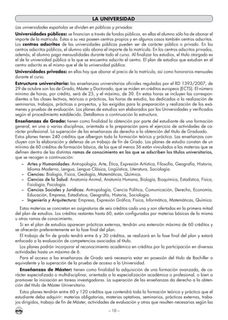 – 10 –
LA UNIVERSIDAD
Las universidades españolas se dividen en públicas y privadas:
Universidades públicas: se financian a través de fondos públicos, en ellas el alumno sólo ha de abonar el
importe de la matrícula. Éstas a su vez poseen centros propios y en algunos casos también centros adscritos.
Los centros adscritos de las universidades públicas pueden ser de carácter público o privado. En los
centros adscritos públicos, el alumno sólo abona el importe de la matrícula. En los centros adscritos privados,
además, el alumno paga mensualidades durante todo el curso. Al finalizar los estudios, el título otorgado es
el de la universidad pública a la que se encuentra adscrito el centro. El plan de estudios que estudian en el
centro adscrito es el mismo que el de la universidad pública.
Universidades privadas: en ellas hay que abonar el precio de la matrícula, así como honorarios mensuales
durante el curso.
Estructura universitaria: las enseñanzas universitarias oficiales reguladas por el RD 1393/2007, de
29 de octubre son las de Grado, Máster y Doctorado, que se miden en créditos europeos (ECTS). El número
mínimo de horas, por crédito, será de 25, y el máximo, de 30. En estas horas se incluyen las correspon-
dientes a las clases lectivas, teóricas o prácticas, las horas de estudio, las dedicadas a la realización de
seminarios, trabajos, prácticas o proyectos, y las exigidas para la preparación y realización de los exá-
menes y pruebas de evaluación. Los planes de estudios son elaborados por las Universidades y verificados
según el procedimiento establecido. Detallamos a continuación la estructura.
Enseñanzas de Grado: tienen como finalidad la obtención por parte del estudiante de una formación
general, en una o varias disciplinas, orientada a la preparación para el ejercicio de actividades de ca-
rácter profesional. La superación de las enseñanzas da derecho a la obtención del título de Graduado.
Estos planes tienen 240 créditos que albergan toda la formación teórica y práctica. Las enseñanzas con-
cluyen con la elaboración y defensa de un trabajo de fin de Grado. Los planes de estudio constan de un
mínimo de 60 créditos de formación básica, de los que al menos 36 están vinculados a las materias que se
definen dentro de las distintas ramas de conocimiento en las que se adscriben los títulos universitarios,
que se recogen a continuación:
–	 Artes y Humanidades: Antropología, Arte, Ética, Expresión Artística, Filosofía, Geografía, Historia,
Idioma Moderno, Lengua, Lengua Clásica, Lingüística, Literatura, Sociología.
–	Ciencias: Biología, Física, Geología, Matemáticas, Química.
–	 Ciencias de la Salud: Anatomía Animal, Anatomía Humana, Biología, Bioquímica, Estadística, Física,
Fisiología, Psicología.
–	 Ciencias Sociales y Jurídicas: Antropología, Ciencia Política, Comunicación, Derecho, Economía,
Educación, Empresa, Estadística, Geografía, Historia, Sociología.
–	 Ingeniería y Arquitectura: Empresa, Expresión Gráfica, Física, Informática, Matemáticas, Química.
Estas materias se concretan en asignaturas de seis créditos cada una y son ofertadas en la primera mitad
del plan de estudios. Los créditos restantes hasta 60, están configurados por materias básicas de la misma
u otras ramas de conocimiento.
Si en el plan de estudios aparecen prácticas externas, tendrán una extensión máxima de 60 créditos y
se ofrecerán preferentemente en la fase final del plan.
El trabajo de fin de grado tendrá entre 6 y 30 créditos, se realizará en la fase final del plan y estará
enfocado a la evaluación de competencias asociadas al título.
Los planes podrán incorporar el reconocimiento académico en créditos por la participación en diversas
actividades hasta un máximo de 6.
Para el acceso a las enseñanzas de Grado será necesario estar en posesión del título de Bachiller o
equivalente y la superación de la prueba de acceso a la Universidad.
Enseñanzas de Máster: tienen como finalidad la adquisición de una formación avanzada, de ca-
rácter especializado o multidisciplinar, orientada a la especialización académica o profesional, o bien a
promover la iniciación en tareas investigadoras. La superación de las enseñanzas da derecho a la obten-
ción del título de Máster Universitario.
Estos planes tendrán entre 60 y 120 créditos que contendrá toda la formación teórica y práctica que el
estudiante deba adquirir: materias obligatorias, materias optativas, seminarios, prácticas externas, traba-
jos dirigidos, trabajo de fin de Máster, actividades de evaluación y otras que resulten necesarias según las
 